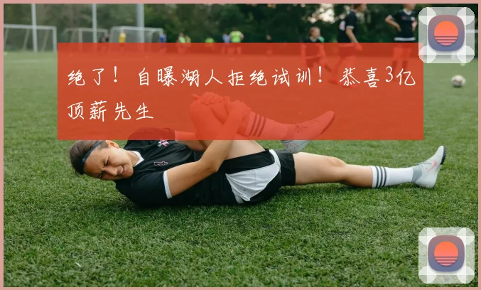 绝了！自曝湖人拒绝试训！恭喜3亿顶薪先生