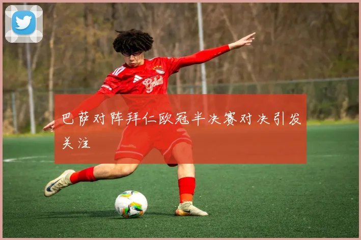 巴萨对阵拜仁欧冠半决赛对决引发关注