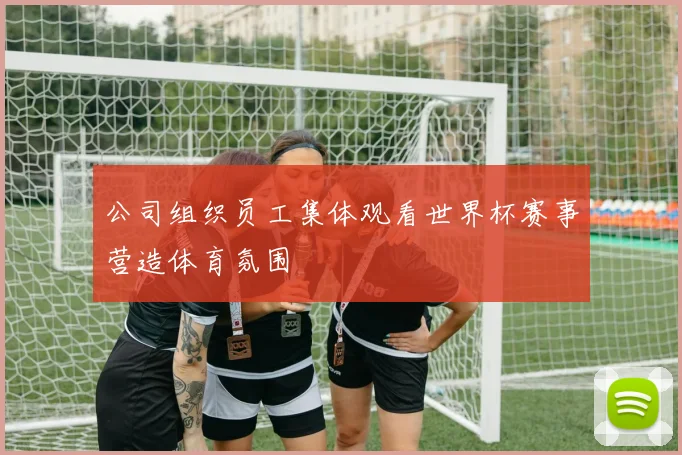 公司组织员工集体观看世界杯赛事营造体育氛围